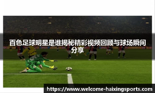 百色足球明星是谁揭秘精彩视频回顾与球场瞬间分享