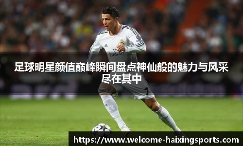 足球明星颜值巅峰瞬间盘点神仙般的魅力与风采尽在其中